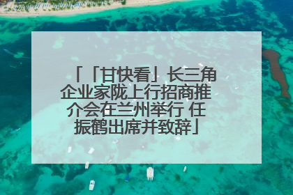 「甘快看」长三角企业家陇上行招商推介会在兰州举行 任振鹤出席并致辞