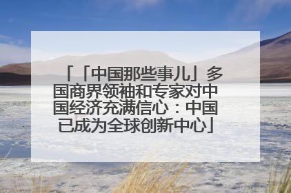 「中国那些事儿」多国商界领袖和专家对中国经济充满信心：中国已成为全球创新中心