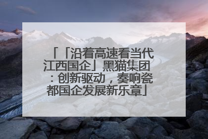 「沿着高速看当代江西国企」黑猫集团：创新驱动，奏响瓷都国企发展新乐章