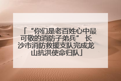 “你们是老百姓心中最可敬的消防子弟兵” 长沙市消防救援支队完成龙山抗洪使命归队