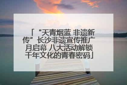 “天青烟蓝 非遗新传”长沙非遗宣传推广月启幕 八大活动解锁千年文化的青春密码