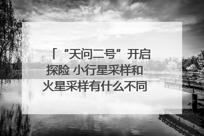 “天问二号”开启探险 小行星采样和火星采样有什么不同？｜科技观察