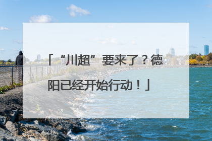 “川超”要来了？德阳已经开始行动！