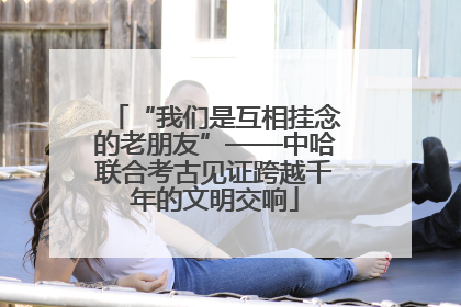 “我们是互相挂念的老朋友”——中哈联合考古见证跨越千年的文明交响