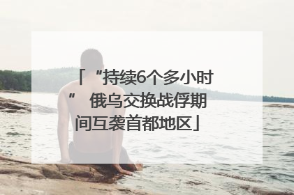 “持续6个多小时” 俄乌交换战俘期间互袭首都地区