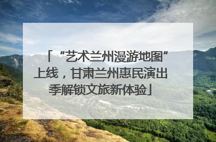 “艺术兰州漫游地图”上线，甘肃兰州惠民演出季解锁文旅新体验