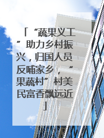 “蔬果义工”助力乡村振兴，归国人员反哺家乡，“果蔬村”村美民富香飘远近