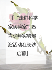 “走进科学家实验室”暨青少年实验展演活动在长沙启幕