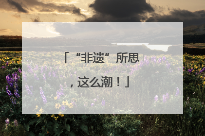 “非遗”所思，这么潮！
