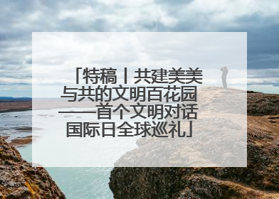 特稿丨共建美美与共的文明百花园——首个文明对话国际日全球巡礼