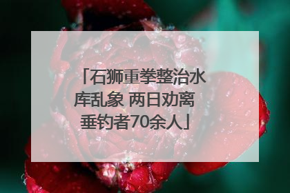 石狮重拳整治水库乱象 两日劝离垂钓者70余人