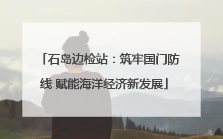 石岛边检站：筑牢国门防线 赋能海洋经济新发展