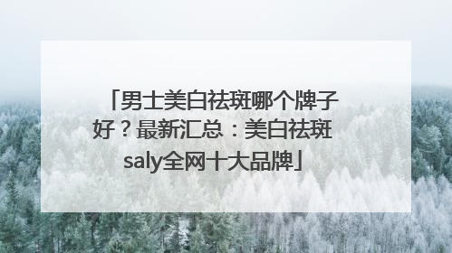 男士美白祛斑哪个牌子好？最新汇总：美白祛斑saly全网十大品牌