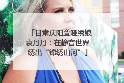 甘肃庆阳聋哑绣娘袁丹丹：在静音世界绣出“锦绣山河”