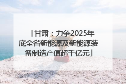 甘肃：力争2025年底全省新能源及新能源装备制造产值超千亿元