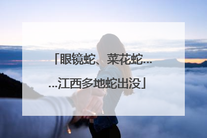眼镜蛇、菜花蛇……江西多地蛇出没