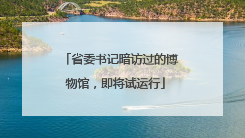 省委书记暗访过的博物馆，即将试运行