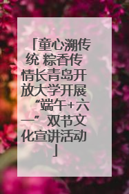 童心溯传统 粽香传情长青岛开放大学开展“端午+六一”双节文化宣讲活动