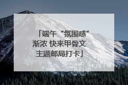 端午“氛围感”渐浓 快来甲骨文主题邮局打卡