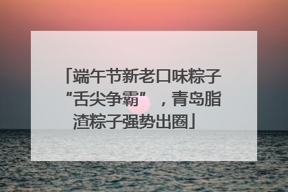 端午节新老口味粽子“舌尖争霸”，青岛脂渣粽子强势出圈