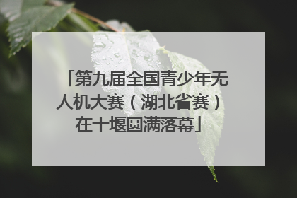 第九届全国青少年无人机大赛（湖北省赛）在十堰圆满落幕