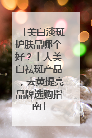 美白淡斑护肤品哪个好？十大美白祛斑产品，去黄提亮品牌选购指南