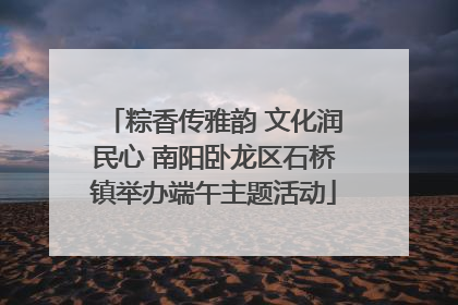 粽香传雅韵 文化润民心 南阳卧龙区石桥镇举办端午主题活动