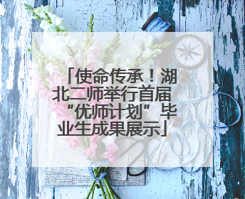 使命传承！湖北二师举行首届“优师计划”毕业生成果展示