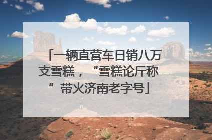 一辆直营车日销八万支雪糕，“雪糕论斤称”带火济南老字号