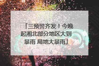 三预警齐发！今晚起湘北部分地区大到暴雨 局地大暴雨