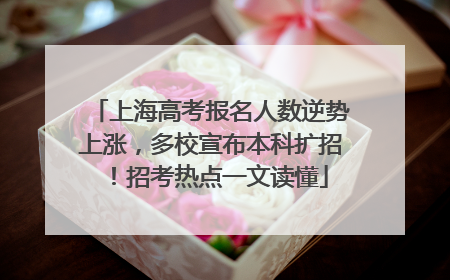 上海高考报名人数逆势上涨，多校宣布本科扩招！招考热点一文读懂