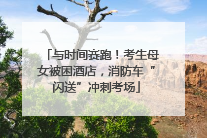 与时间赛跑！考生母女被困酒店，消防车“闪送”冲刺考场