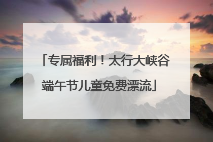 专属福利！太行大峡谷端午节儿童免费漂流