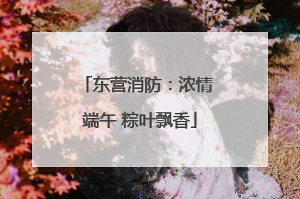 东营消防：浓情端午 粽叶飘香
