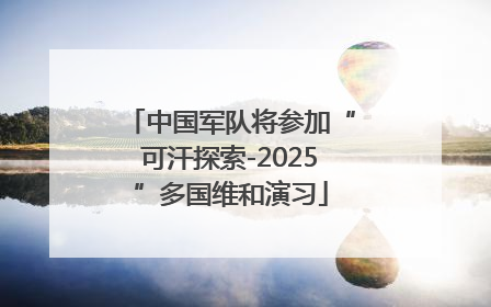 中国军队将参加“可汗探索-2025”多国维和演习