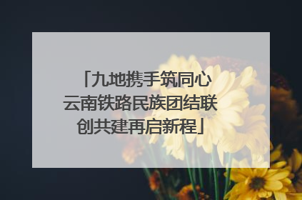 九地携手筑同心 云南铁路民族团结联创共建再启新程