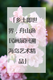 乡土即世界，舟山渔民画展回溯海岛艺术精品