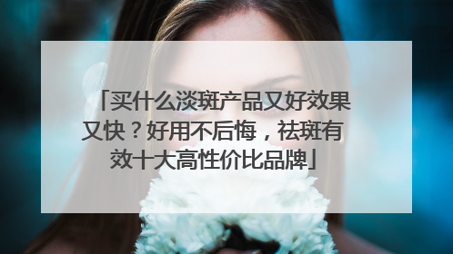 买什么淡斑产品又好效果又快？好用不后悔，祛斑有效十大高性价比品牌