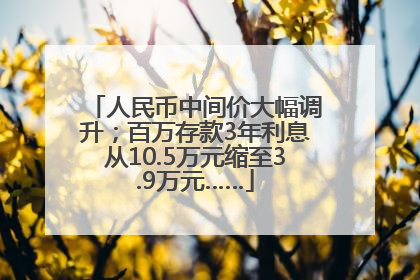 人民币中间价大幅调升；百万存款3年利息从10.5万元缩至3.9万元……