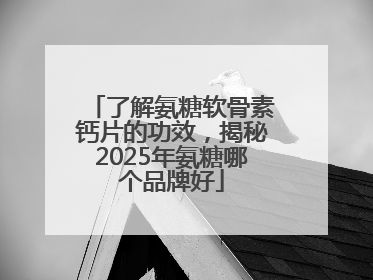 了解氨糖软骨素钙片的功效，揭秘2025年氨糖哪个品牌好