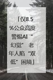 仅8.5%公众高度警惕AI“幻觉” 老年人陷“双低”困境