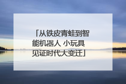 从铁皮青蛙到智能机器人 小玩具见证时代大变迁