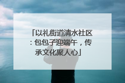 以礼街道清水社区：包包子迎端午，传承文化聚人心