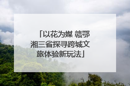 以花为媒 赣鄂湘三省探寻跨城文旅体验新玩法