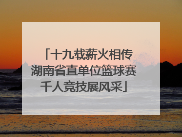 十九载薪火相传 湖南省直单位篮球赛千人竞技展风采
