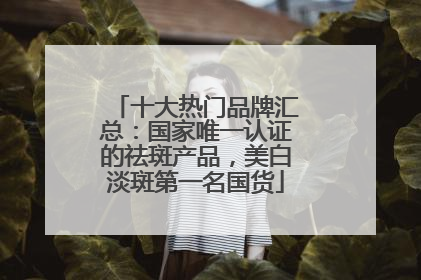 十大热门品牌汇总：国家唯一认证的祛斑产品，美白淡斑第一名国货