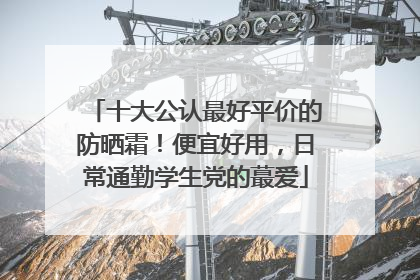 十大公认最好平价的防晒霜！便宜好用，日常通勤学生党的蕞爱