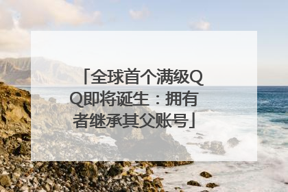 全球首个满级QQ即将诞生：拥有者继承其父账号