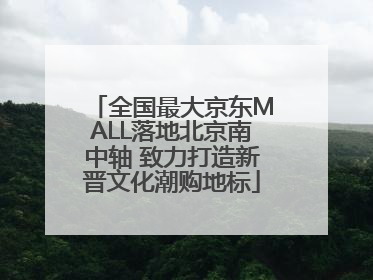 全国最大京东MALL落地北京南中轴 致力打造新晋文化潮购地标