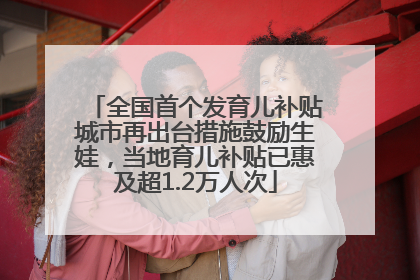 全国首个发育儿补贴城市再出台措施鼓励生娃，当地育儿补贴已惠及超1.2万人次